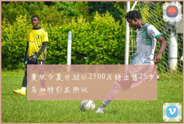 曼联今夏计划以2500万镑出售25岁乌加特引发热议