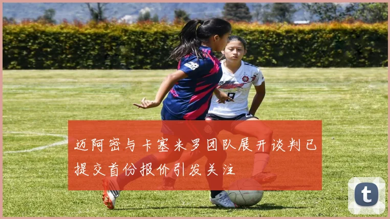 迈阿密与卡塞米罗团队展开谈判已提交首份报价引发关注