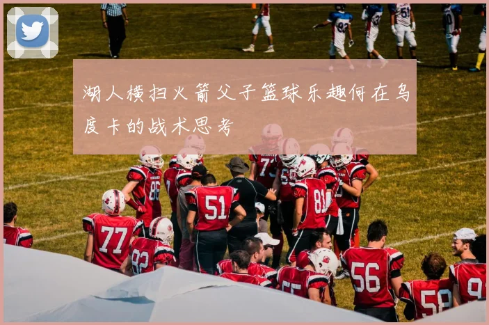 湖人横扫火箭父子篮球乐趣何在乌度卡的战术思考