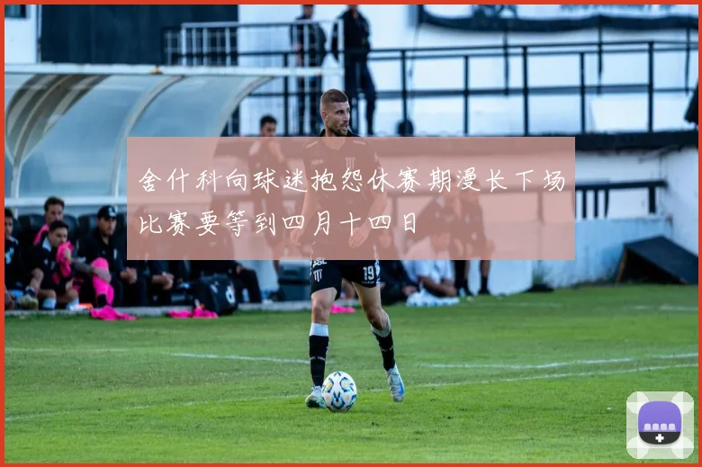 舍什科向球迷抱怨休赛期漫长下场比赛要等到四月十四日