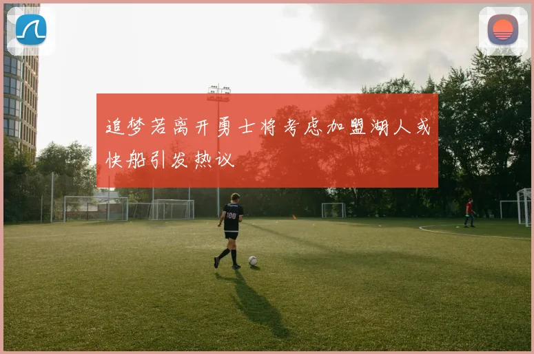追梦若离开勇士将考虑加盟湖人或快船引发热议