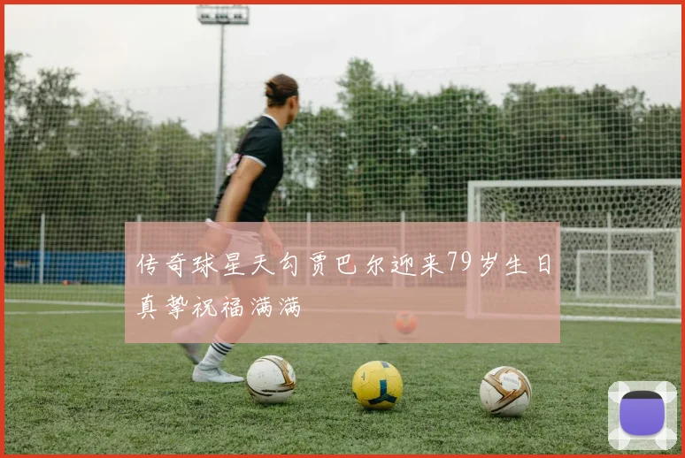 传奇球星天勾贾巴尔迎来79岁生日真挚祝福满满