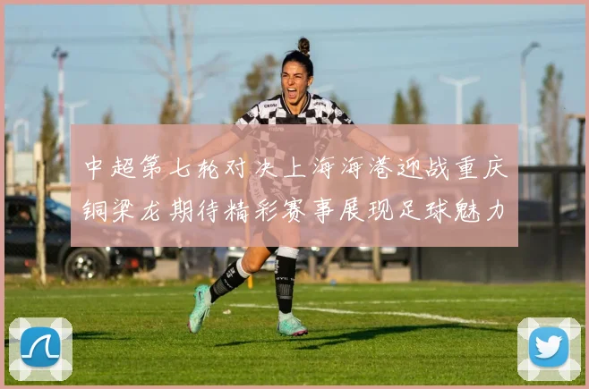 中超第七轮对决上海海港迎战重庆铜梁龙期待精彩赛事展现足球魅力