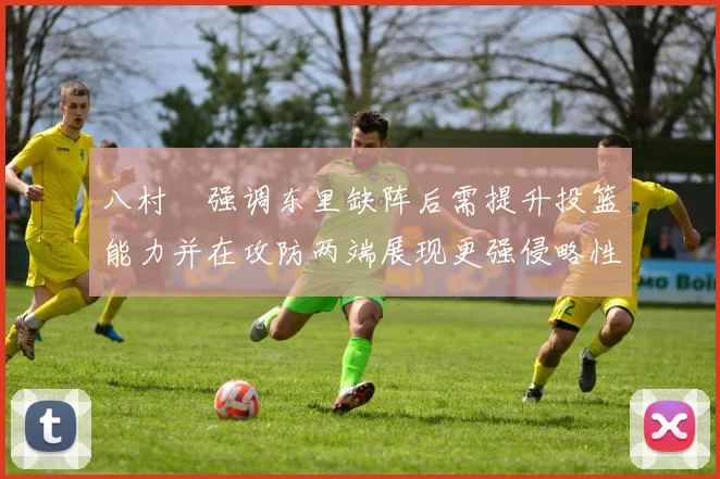八村塁强调东里缺阵后需提升投篮能力并在攻防两端展现更强侵略性