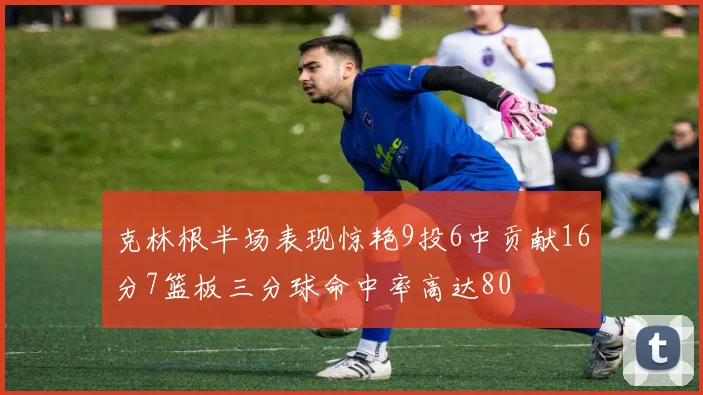 克林根半场表现惊艳9投6中贡献16分7篮板三分球命中率高达80