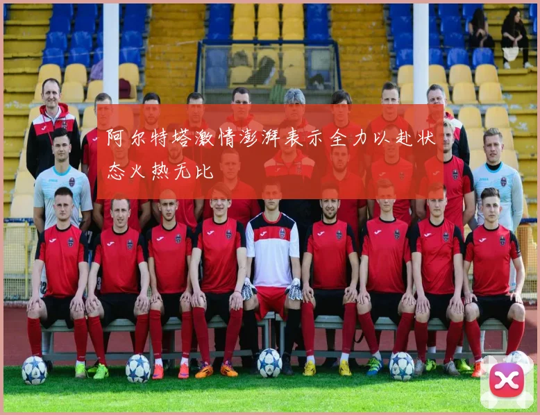 阿尔特塔激情澎湃表示全力以赴状态火热无比