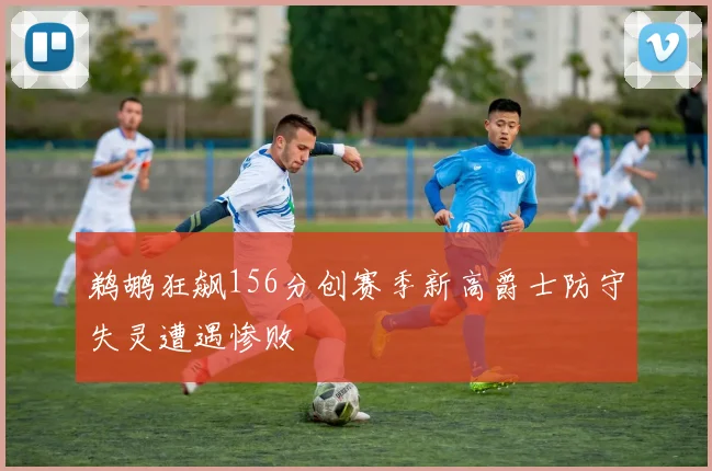 鹈鹕狂飙156分创赛季新高爵士防守失灵遭遇惨败
